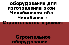 оборудование для изготовления окон - Челябинская обл., Челябинск г. Строительство и ремонт » Строительное оборудование   . Челябинская обл.,Челябинск г.